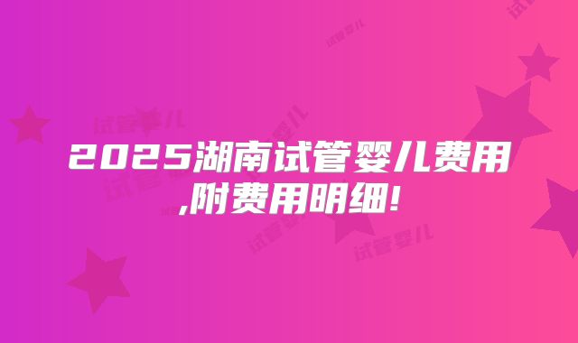 2025湖南试管婴儿费用,附费用明细!