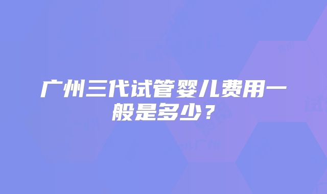 广州三代试管婴儿费用一般是多少？