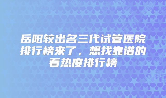 岳阳较出名三代试管医院排行榜来了，想找靠谱的看热度排行榜
