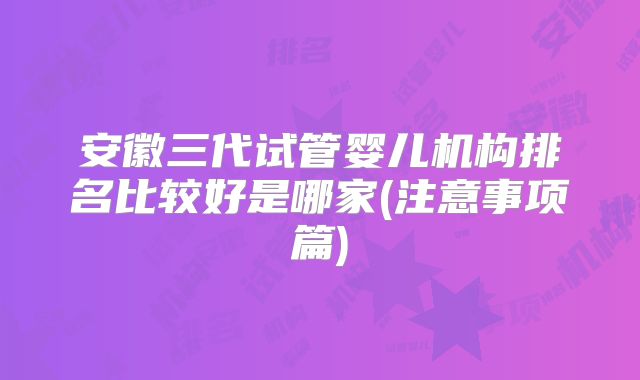 安徽三代试管婴儿机构排名比较好是哪家(注意事项篇)