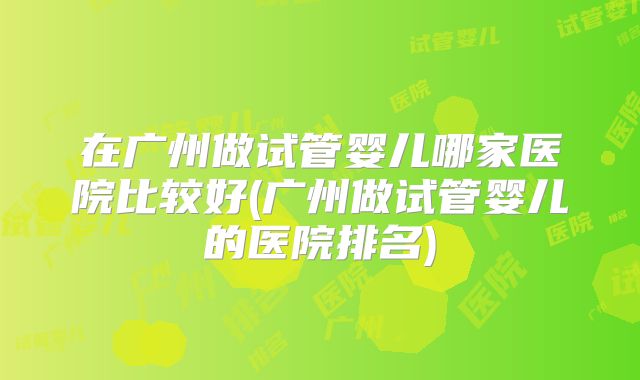 在广州做试管婴儿哪家医院比较好(广州做试管婴儿的医院排名)