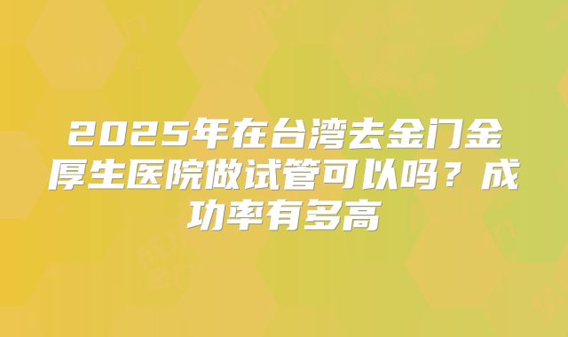 2025年在台湾去金门金厚生医院做试管可以吗？成功率有多高