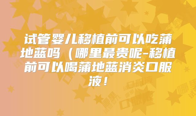 试管婴儿移植前可以吃蒲地蓝吗（哪里最贵呢-移植前可以喝蒲地蓝消炎口服液！