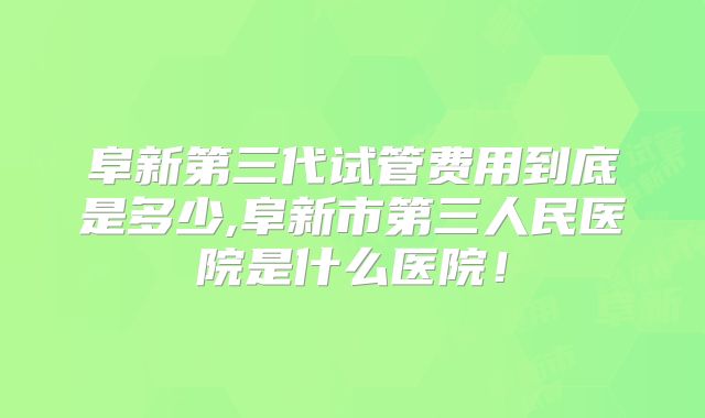 阜新第三代试管费用到底是多少,阜新市第三人民医院是什么医院！