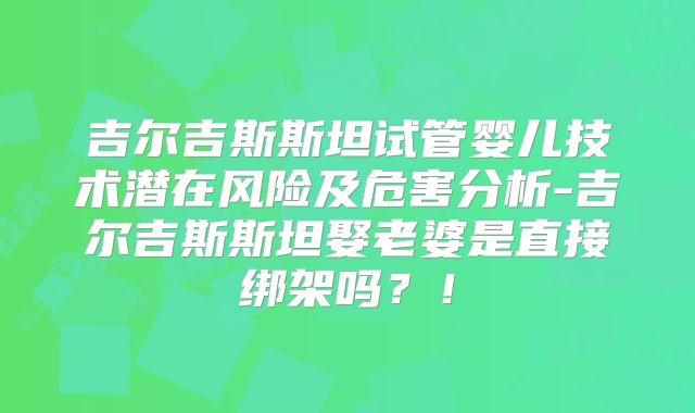 吉尔吉斯斯坦试管婴儿技术潜在风险及危害分析-吉尔吉斯斯坦娶老婆是直接绑架吗？！