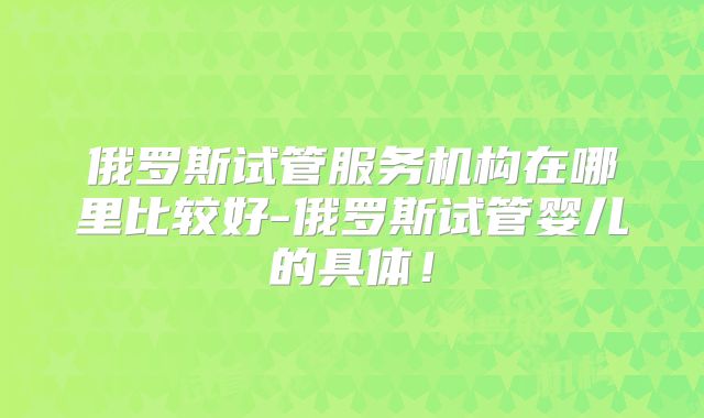 俄罗斯试管服务机构在哪里比较好-俄罗斯试管婴儿的具体！
