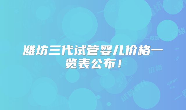 潍坊三代试管婴儿价格一览表公布！