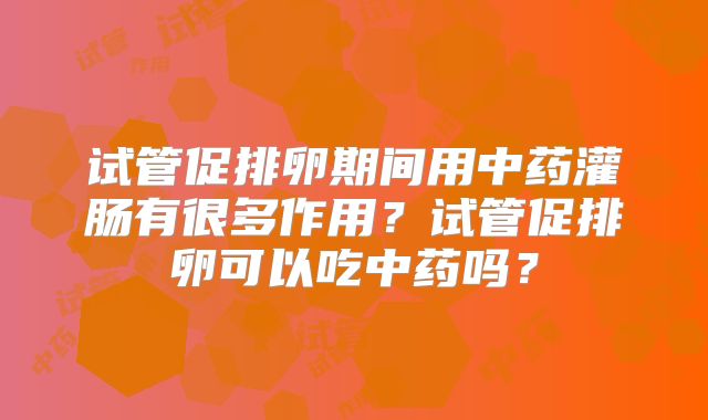 试管促排卵期间用中药灌肠有很多作用？试管促排卵可以吃中药吗？