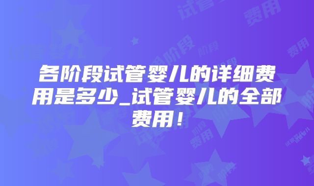 各阶段试管婴儿的详细费用是多少_试管婴儿的全部费用！
