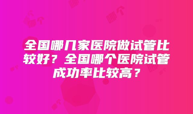 全国哪几家医院做试管比较好？全国哪个医院试管成功率比较高？