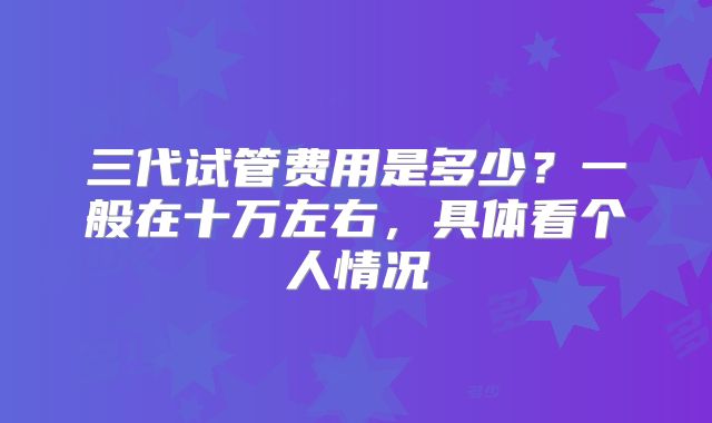 三代试管费用是多少？一般在十万左右，具体看个人情况
