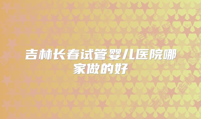 吉林长春试管婴儿医院哪家做的好