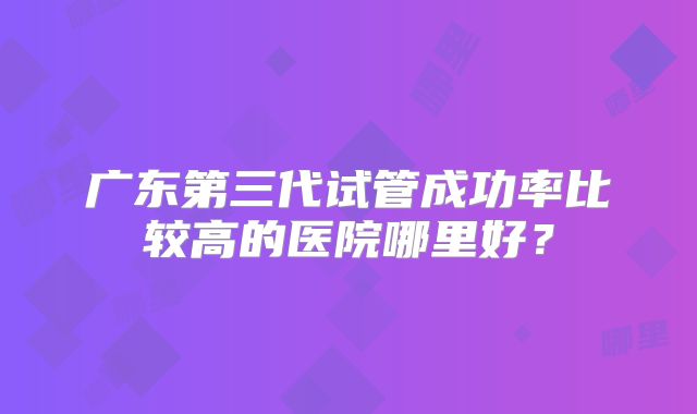 广东第三代试管成功率比较高的医院哪里好?