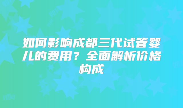 如何影响成都三代试管婴儿的费用?全面解析价格构成