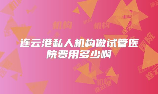 连云港私人机构做试管医院费用多少啊