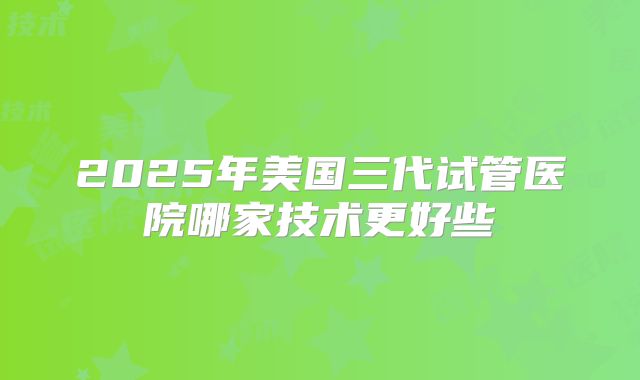 2025年美国三代试管医院哪家技术更好些