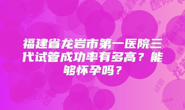 福建省龙岩市第一医院三代试管成功率有多高？能够怀孕吗？