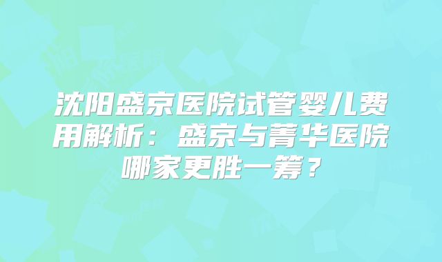 沈阳盛京医院试管婴儿费用解析:盛京与菁华医院哪家更胜一筹?