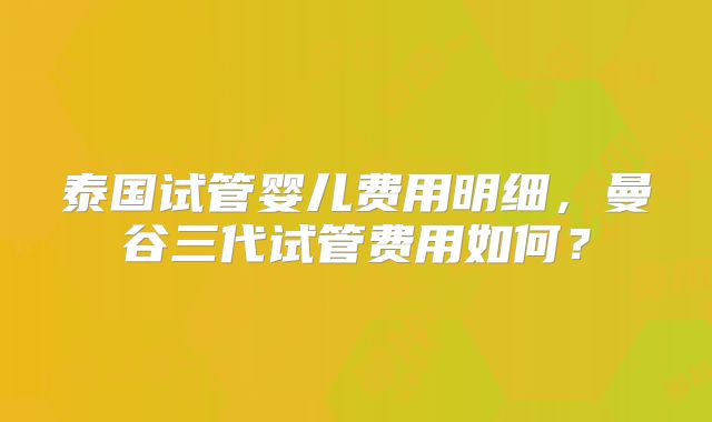泰国试管婴儿费用明细，曼谷三代试管费用如何？