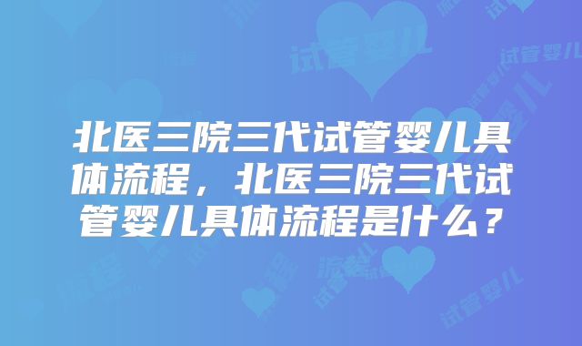 北医三院三代试管婴儿具体流程，北医三院三代试管婴儿具体流程是什么？