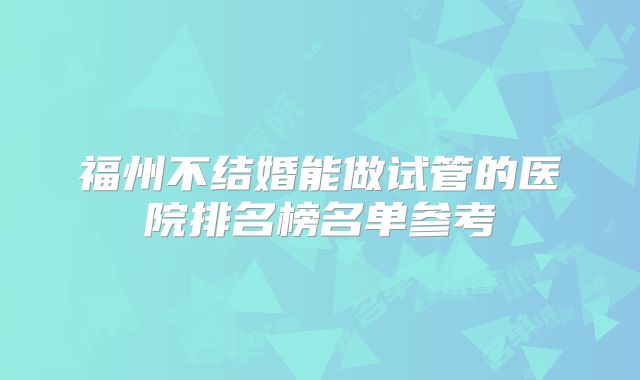 福州不结婚能做试管的医院排名榜名单参考