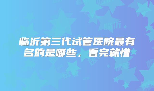临沂第三代试管医院最有名的是哪些，看完就懂