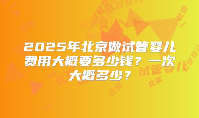 2025年北京做试管婴儿费用大概要多少钱？一次大概多少？
