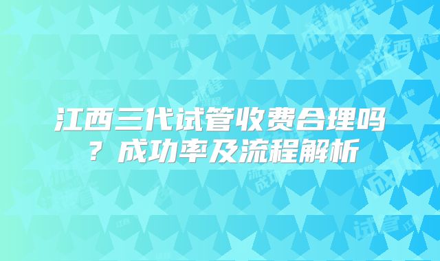 江西三代试管收费合理吗？成功率及流程解析