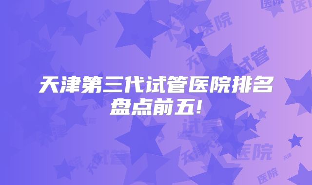 天津第三代试管医院排名盘点前五!