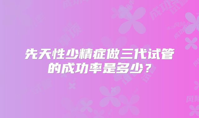 先天性少精症做三代试管的成功率是多少？