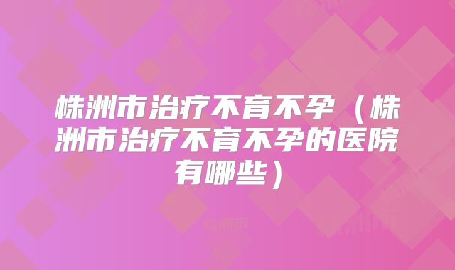 株洲市治疗不育不孕（株洲市治疗不育不孕的医院有哪些）