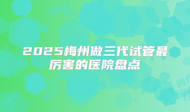 2025梅州做三代试管最厉害的医院盘点