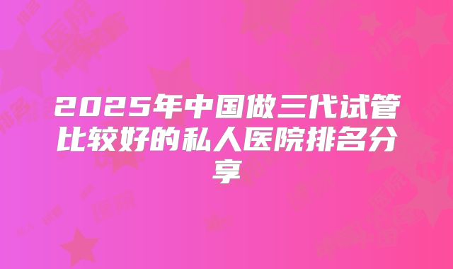 2025年中国做三代试管比较好的私人医院排名分享