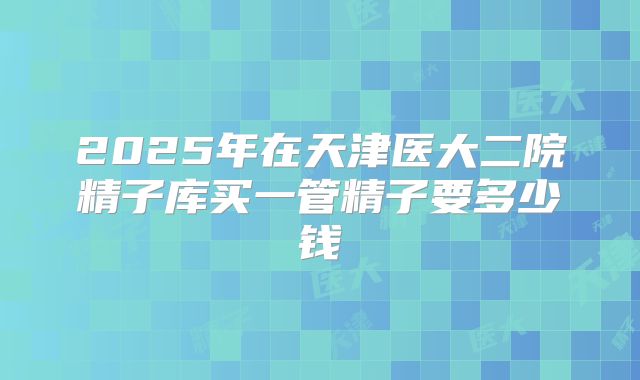 2025年在天津医大二院精子库买一管精子要多少钱