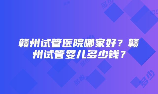 赣州试管医院哪家好？赣州试管婴儿多少钱？