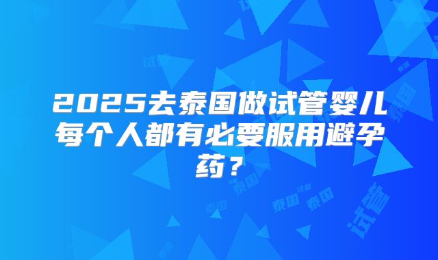 2025去泰国做试管婴儿每个人都有必要服用避孕药？