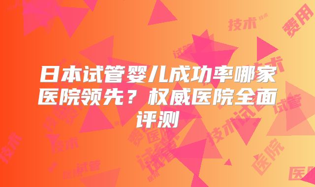 日本试管婴儿成功率哪家医院领先？权威医院全面评测