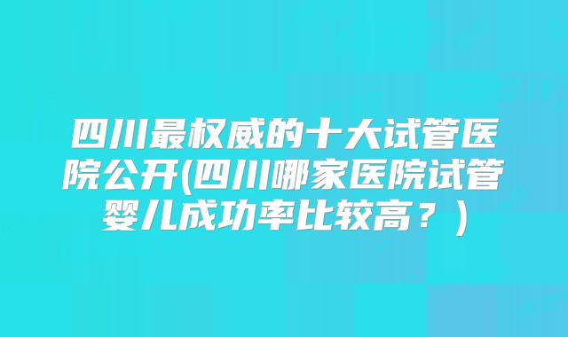 四川最权威的十大试管医院公开(四川哪家医院试管婴儿成功率比较高?)
