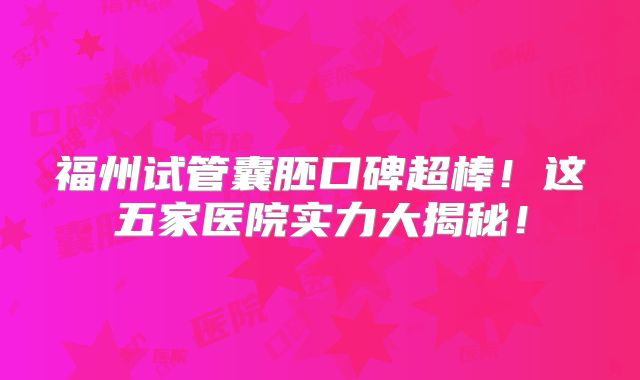 福州试管囊胚口碑超棒！这五家医院实力大揭秘！