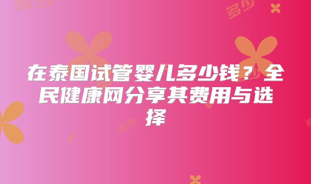 在泰国试管婴儿多少钱？全民健康网分享其费用与选择