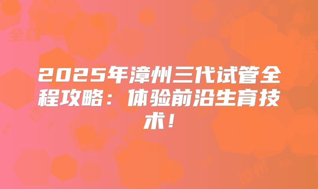 2025年漳州三代试管全程攻略：体验前沿生育技术！