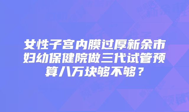 女性子宫内膜过厚新余市妇幼保健院做三代试管预算八万块够不够？