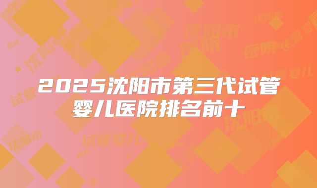 2025沈阳市第三代试管婴儿医院排名前十