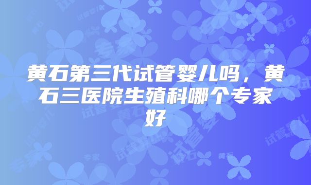 黄石第三代试管婴儿吗,黄石三医院生殖科哪个专家好
