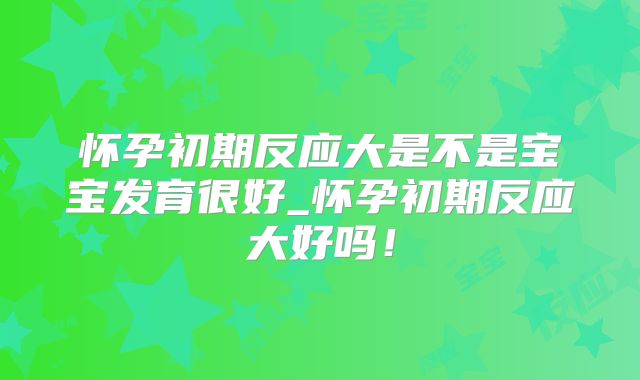 怀孕初期反应大是不是宝宝发育很好_怀孕初期反应大好吗！
