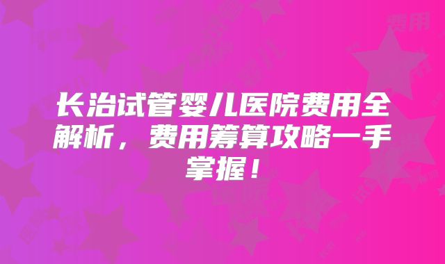 长治试管婴儿医院费用全解析,费用筹算攻略一手掌握!