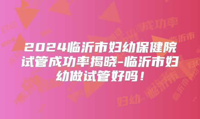 2024临沂市妇幼保健院试管成功率揭晓-临沂市妇幼做试管好吗!