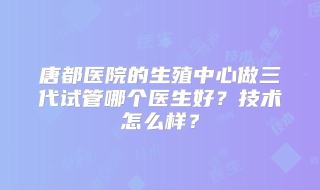 唐都医院的生殖中心做三代试管哪个医生好?技术怎么样?