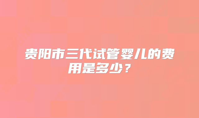 贵阳市三代试管婴儿的费用是多少?
