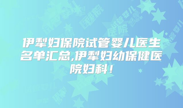 伊犁妇保院试管婴儿医生名单汇总,伊犁妇幼保健医院妇科！